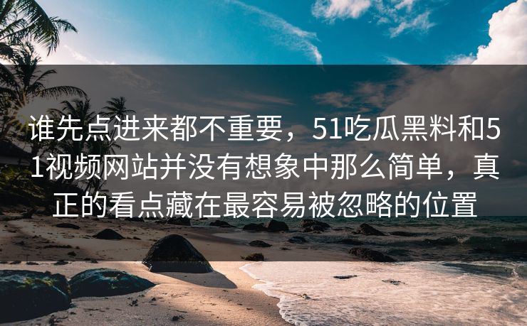 谁先点进来都不重要,51吃瓜黑料和51视频网站并没有想象中那么简单,真正的看点藏在最容易被忽略的位置 谁先点进来都不重要,51吃瓜黑料和51视频网站并没有想象中那么简单,真正的看点藏在最容易被忽略的位置