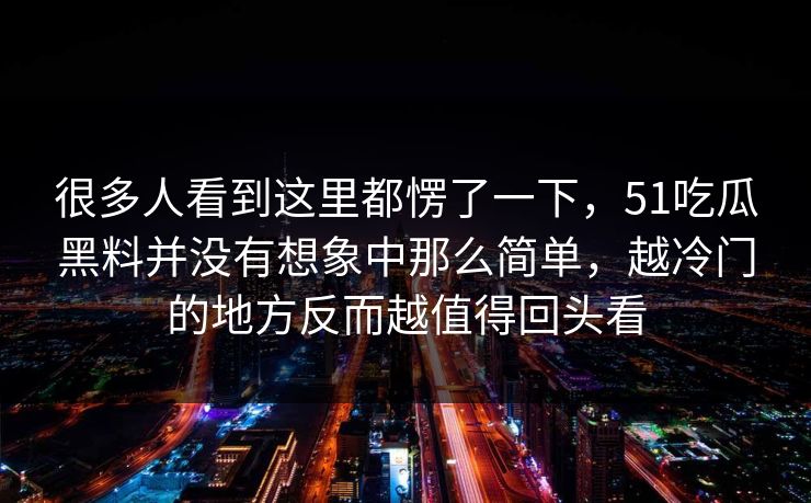 很多人看到这里都愣了一下,51吃瓜黑料并没有想象中那么简单,越冷门的地方反而越值得回头看 很多人看到这里都愣了一下,51吃瓜黑料并没有想象中那么简单,越冷门的地方反而越值得回头看