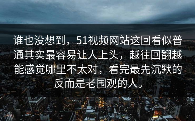 谁也没想到，51视频网站这回看似普通其实最容易让人上头，越往回翻越能感觉哪里不太对，看完最先沉默的反而是老围观的人。