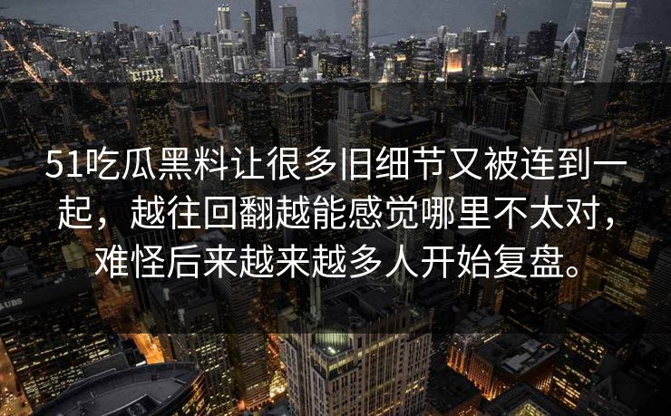 51吃瓜黑料让很多旧细节又被连到一起,越往回翻越能感觉哪里不太对,难怪后来越来越多人开始复盘。 51吃瓜黑料让很多旧细节又被连到一起,越往回翻越能感觉哪里不太对,难怪后来越来越多人开始复盘。