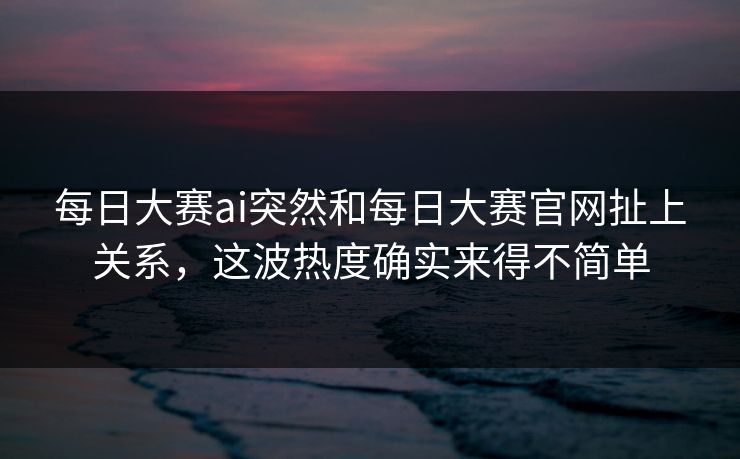 每日大赛ai突然和每日大赛官网扯上关系，这波热度确实来得不简单