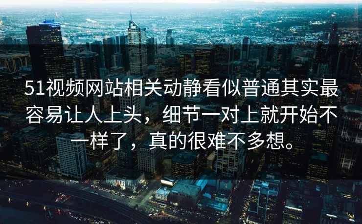 51视频网站相关动静看似普通其实最容易让人上头，细节一对上就开始不一样了，真的很难不多想。