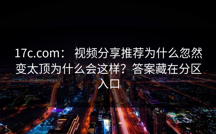 17c.com: 视频分享推荐为什么忽然变太顶为什么会这样?答案藏在分区入口 17c.com: 视频分享推荐为什么忽然变太顶为什么会这样?答案藏在分区入口